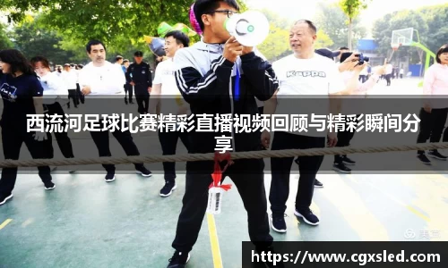 西流河足球比赛精彩直播视频回顾与精彩瞬间分享